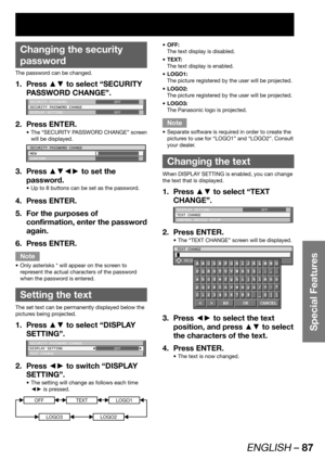 Page 87ENGLISH – 87
Special Features
OFF: • 
The text display is disabled.
TEXT: • 
The text display is enabled.
LOGO1: • 
The picture registered by the user will be projected.
LOGO2: • 
The picture registered by the user will be projected.
LOGO3: • 
The Panasonic logo is projected.
Note
Separate software is required in order to create the  • 
pictures to use for “LOGO1” and “LOGO2”. Consult 
your dealer.
  Changing the text
When DISPLAY SETTING is enabled, you can change 
the text that is displayed.
Press ▲▼...