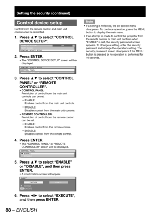 Page 8888 – ENGLISH
Setting the security (continued)
 
Control device setup
Control from the remote control and main unit 
controls can be restricted.
Press ▲▼ to select “CONTROL  1. 
DEVICE SETUP”.
DISPLAY SETTING
TEXT CHANGE
CONTROL DEVICE SETUPOFF
Press ENTER. 2. 
The “CONTROL DEVICE SETUP” screen will be  • 
displayed.
CONTROL DEVICE SETUP
CONTROL PANEL
REMOTE CONTROLLER
Press ▲▼ to select “CONTROL  3. 
PANEL” or “REMOTE 
CONTROLLER”.
CONTROL PANEL: • 
Restriction of control from the main unit 
controls can...
