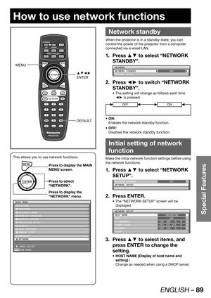 Page 89ENGLISH – 89
Special Features
How to use network functions
 
Network standby
When the projector is in a standby state, you can 
control the power of the projector from a computer 
connected via a wired LAN.
Press ▲▼ to select “NETWORK  1. 
STANDBY”.
NETWORK
NETWORK STANDBY
NETWORK SETUPOFF
Press ◄► to switch “NETWORK  2. 
STANDBY”.
The setting will change as follows each time  • 
◄► is pressed.
OFFON
ON: • 
Enables the network standby function.
OFF: • 
Disables the network standby function.
Initial...
