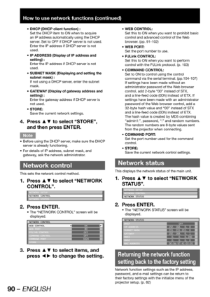 Page 9090 – ENGLISH
How to use network functions (continued)
DHCP (DHCP client function) : • 
Set the DHCP item to ON when to acquire 
an IP address automatically using the DHCP 
server. Set to OFF if DHCP server is not used. 
Enter the IP address if DHCP server is not 
used.
IP ADDRESS (Display of IP address and  • 
setting) :
Enter the IP address if DHCP server is not 
used.
SUBNET MASK (Displaying and setting the  • 
subnet mask) :
If not using a DHCP server, enter the subnet 
mask.
GATEWAY (Display of...
