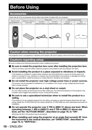 Page 1010 – ENGLISH
 
Accessories
Check that all of the accessories shown below have been included with your projector.
Remote Control
[N2QAYB000076 × 1]Batteries for Remote 
Control (AA)Power cord Drop-prevention bracket
For 240 V
[K2CG3YY00035 × 1]For 120 V
[K2CH3YY00001 × 1]Eye bolt
[TPAHE86 × 4]Wire
[TTRA0143 × 4]
Caution when moving the projector
The projection lens is susceptible to vibrations and impacts. Be sure to always remove the lens during transport.
Cautions regarding setup
Be sure to observe the...