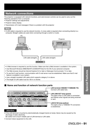 Page 91ENGLISH – 91
Special Features
 
Network connections
The projector is equipped with network functions, and web browser controls can be used to carry out the 
following operations from a computer.
Projector settings and adjustments • 
Projector status display • 
Transmission of E-mail messages if there is a problem with the projector • 
Note
A LAN cable is required to use the network function. A cross cable is required when connecting directly to a  • 
computer. Straight cables are used when connecting...