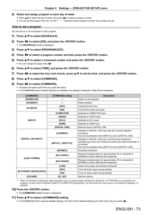 Page 73Chapter 4 Settings — [PROJECTOR SETUP] menu
ENGLISH - 73
3) Select and assign program to each day of week.
 fPress 
as to select the day of week, and press 
qw to select a program number.
 fYou can set the program from No.1 to No.7. “- - -” indicates that the program number has not been set yet.
How to set a program
You can set up to 16 commands to each program.
1) Press as to select [SCHEDULE].
2) Press qw to select [ON], and press the  button.
 fThe [SCHEDULE]
 screen is displayed.
3) Press as to...