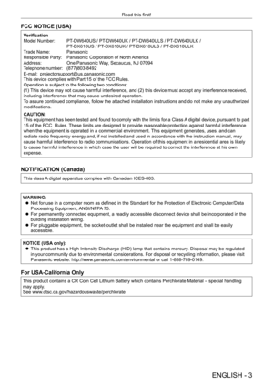 Page 3ENGLISH - 3
Read this first!Be sure to read “Read this first!”
FCC NOTICE (USA)
Verification
Model Number:  
PT
 -DW640US / PT-DW640UK / PT-DW640ULS / PT-DW640ULK /
 PT

-DX610US / PT-DX610UK / PT-DX610ULS / PT-DX610ULK
Trade Name: 
 
Panasonic
Responsible Party: 

 
Panasonic Corporation of North 
 America
Address:
 
One Panasonic W
 ay, Secaucus, NJ 07094
Telephone number: 
 
(877)803-8492
E-mail: 
 

projectorsupport@us.panasonic.com
This device complies with Part 15 of the FCC Rules.
Operation is...