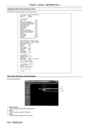 Page 104104 - ENGLISH
Chapter 4 Settings  —   [NETWORK] menu
Example of the E-mail sent for an error
The following E-mail is sent when an error has occurred.
=== Panasonic projector report(CONFIGURE) ===
Projector Type          : DW640
Serial No               : SH1234567
-----  check system -----
MAIN CPU BUS   [   OK   ]
FAN   [   OK   ]
INTAKE AIR TEMPERATURE   [   OK   ]
OPTICS MODULE TEMPERATURE   [   OK   ]
AROUND LAMP TEMPERATURE   [   OK   ]
LAMP1 REMAIN TIME   [   OK   ]
LAMP2 REMAIN TIME   [   OK   ]...