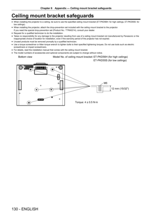 Page 130130 - ENGLISH
Chapter 6 Appendix  —   Ceiling mount bracket safeguards
Ceiling mount bracket safeguards
rfWhen installing the projector to a ceiling, be sure to use the specified ceiling mount bracket (ET
-PKD56H: for high ceilings, ET -PKD55S: for 
low ceilings).
rf When installing the projector

, attach the drop-prevention set included with the ceiling mount bracket to the projector .
If you need the special drop-prevention set (Product No.: TTRA0214), consult your dealer.
rf Request for a qualified...