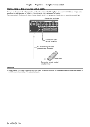 Page 2424 - ENGLISH
Chapter 1 Preparation  —   Using the remote control
Connecting to the projector with a cable
When you use the system with multiple projectors, configure the units as in the following figure. Use a commercial M3 stereo mini jack cable 
and connect the other devices to the / terminals of the projector .
The remote control is effective even in places where an obstacle stands in the light path or where devices are susceptible to outside light.
&RQQHFWLQJWHUPLQDOV
&RQQHFWLRQWRWKH...