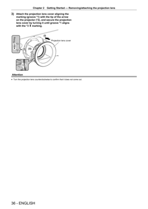 Page 3636 - ENGLISH
Chapter 2 Getting Started  —   Removing/attaching the projection lens
3) Attach the projection lens cover aligning the 
marking (groove *1) with the tip of the arrow 
on the projector (*2), and secure the projection 
lens cover by turning it until groove *1 aligns 
with the *3 P marking.



L
LL
3URMHFWLRQOHQVFRYHU
Attention
rf T urn the projection lens counterclockwise to confirm that it does not come out.  