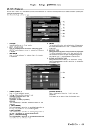 Page 101ENGLISH - 101
Chapter 4 Settings  —   [NETWORK] menu
[E-mail set up] page
You can send E-mail to an E-mail address (maximum two addresses) set in advance when a problem occurs or the cumulative operating time 
of a lamp reaches a set value.
Click [Detailed set up]
 → [E-mail set up].
(1)
(2)
(3)
(4)
(5)
(6)
1 [ENABLE]
Select [Enable] to use the E-mail function.
2
 
[SMTP
  SERVER NAME]
Enter the IP address or the server name of the E-mail server 
(SMTP). To enter the server name, the setup of the DNS...