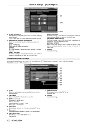 Page 102102 - ENGLISH
Chapter 4 Settings  —   [NETWORK] menu
(11)
(10)
(9)
9 [E-MAIL ADDRESS 2]
Enter the E-mail address to be sent when two E-mail addresses 
are to be used.
Leave it blank when two E-mail addresses are not to be used.
10
 
Settings of the conditions to send E-mail
Select the conditions to send E-mail to the second E-mail 
address.
[MAIL

 CONTENTS]:
Select either [NORMAL] or [SIMPLE].
[ERROR]:
An E-mail message is sent when an error occurred in the self-
diagnosis.
[LAMP1 RUNTIME]:
An E-mail...