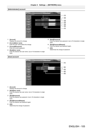 Page 105ENGLISH - 105
Chapter 4 Settings  —   [NETWORK] menu
[Administrator] account
(1)
(2)
(3)
(4)
(5)
(6)
(7)
1 [Account]
Displays the account to change.
2
 
[Current][User name]
Enter the user name before the change.
3

 
[Current][Password]
Enter the current password.
4

 
[New][User name]
Enter the desired new user name. (Up to 16 characters in single 
byte) 5

 [New][Password]
Enter the desired new password. (Up to 16 characters in single 
byte)
6
 
[New][Password(Retype)]
Enter the desired new password...