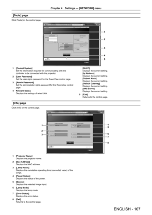 Page 107ENGLISH - 107
Chapter 4 Settings  —   [NETWORK] menu
[Tools] page
Click [Tools] on the control page.
1
2
3
4
5
1 [Control System]
Set the information required for communicating with the 
controller to be connected with the projector
.
2
 
[User Password]
Set the user rights password for the RoomV

iew control page.
3
 
[Admin Password]
Set the administrator rights password for the RoomV

iew control 
page.
4
 
Network Status
Displays the settings of wired LAN. [DHCP]
Displays the current setting.
[Ip...