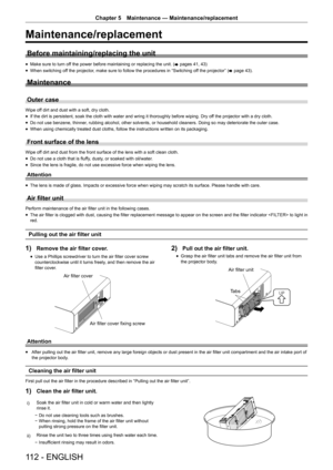 Page 112112 - ENGLISH
Chapter 5 Maintenance  —   Maintenance/replacement
Maintenance/replacement
Before maintaining/replacing the unit
rfMake sure to turn of f the power before maintaining or replacing the unit. (
x  pages 41, 43)
rfWhen switching of

f the projector, make sure to follow the procedures in “Switching off the projector” ( x
 

page   43).
Maintenance
Outer case
Wipe off dirt and dust with a soft, dry cloth.
rfIf the dirt is persistent, soak the cloth with water and wring it thoroughly before...