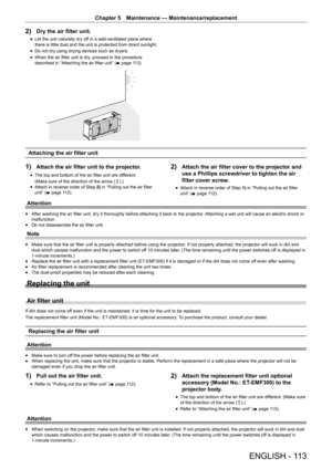 Page 113ENGLISH - 113
Chapter 5 Maintenance  —   Maintenance/replacement
2) Dry the air filter unit.
rfLet the unit naturally dry of f in a well-ventilated place where 
there is little dust and the unit is protected from direct sunlight.
rf Do not dry using drying devices such as dryers.
rfWhen the air filter unit is dry

, proceed to the procedure 
described in “Attaching the air filter unit” ( x
 

page   113).
Attaching the air filter unit
1) Attach the air filter unit to the projector.
rfThe top and bottom...