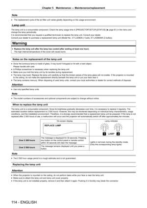 Page 114114 - ENGLISH
Chapter 5 Maintenance  —   Maintenance/replacement
Note
rfThe replacement cycle of the air filter unit varies greatly depending on the usage environment.
Lamp unit
The lamp unit is a consumable component. Check the lamp usage time in [PROJECT
OR SETUP]
 [STATUS] (
x  page   81) in the menu and 
change the lamp periodically.
It is recommended that you request a qualified technician to replace the lamp unit. Consult your dealer .
Consult your dealer to purchase a replacement lamp unit (Model...