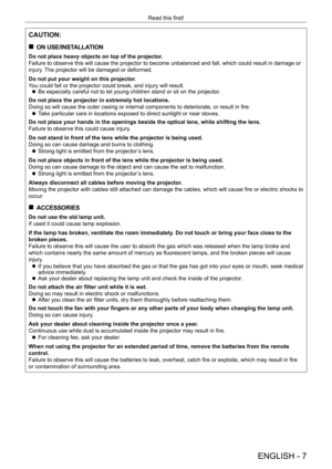 Page 7ENGLISH - 7
Read this first!
CAUTION:
 „ON USE/INSTALLATION
Do not place heavy objects on top of the projector.
Failure to observe this will cause the projector to become unbalanced and fall, which could result in damage or 
injury. The projector will be damaged or deformed.
Do not put your weight on this projector.
You could fall or the projector could break, and injury will result.
 zBe especially careful not to let young children stand or sit on the proj\
ector

.
Do not place the projector in...