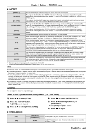 Page 61ENGLISH - 61
Chapter 4 Settings  —   [POSITION] menu
r
r [ASPECT]
[DEFAULT]
Pictures are displayed without changing the aspect ratio of the input signals.
[VID AUTO] The projector identifies the video ID (VID) embedded in the image signals and displays the image by 
automatically switching the screen sizes between 4:3 and 16:9. This function is effective for 
VIDEO/S-VIDEO 
(NTSC)
 signals.
[S1 AUTO] The projector identifies the S1 signal, and displays the image by automatically switching the screen...