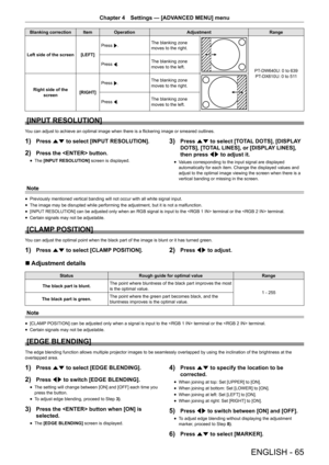 Page 65ENGLISH - 65
Chapter 4 Settings  —   [ADVANCED MENU] menu
Blanking correction Item Operation AdjustmentRange
Left side of the screen [LEFT] Press 
w. The blanking zone 
moves to the right.
PT-DW640U: 0 to 639
PT-DX610U: 0 to 511
Press 
q. The blanking zone 
moves to the left.
Right side of the  screen [RIGHT]Press 
w. The blanking zone 
moves to the right.
Press 
q. The blanking zone 
moves to the left.
[INPUT RESOLUTION]
You can adjust to achieve an optimal image when there is a flickering image or...