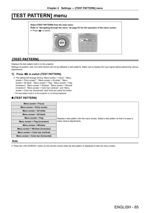 Page 85ENGLISH - 85
Chapter 4 Settings  —   [TEST PATTERN] menu
[TEST PATTERN] menu
Select [TEST PATTERN] from the main menu.
Refer to “Navigating through the menu” (
x
 

page   51) for the operation of the menu screen.
rfPress 
qw to switch.
[TEST PATTERN]
Displays the test pattern built-in to the projector.
Settings of position, size, and other factors will not be reflected in test patterns. Make sure to display the input signal before performing various 
adjustments.
1) Press qw to switch [TEST PATTERN]....
