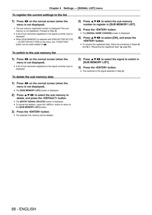 Page 8888 - ENGLISH
Chapter 4 Settings  —   [SIGNAL LIST] menu
To register the current settings to the list
1) Press qw on the normal screen (when the 
menu is not displayed).
rfThe sub memory registration screen is displayed if the sub 
memory is not registered. Proceed to Step 
3)
.
rfA

 list of sub memories registered to the signal currently input is 
displayed.
rf When [SUB MEMOR

Y] is selected with [PROJECTOR SETUP]  
→ [FUNCTION BUTTON] on the menu, the  
button can be used instead of  qw.
2) Press...