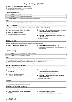 Page 9090 - ENGLISH
Chapter 4 Settings  —   [SECURITY] menu
2) Press qw to switch [DISPLAY SETTING].
rfThe setting will change among [OFF], [TEXT], and[USER 
LOGO] each time you press the button.
r
r [DISPLAY SETTING]
[OFF]
The text display is disabled.
[TEXT] The text display is enabled.
[USER LOGO] The picture registered by the user is projected.
Note
rfTo create the image for [USER LOGO], “Logo Transfer Software” included in the supplied CD-ROM is required.
[TEXT CHANGE]
Change the text displayed when the...