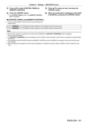 Page 91ENGLISH - 91
Chapter 4 Settings  —   [SECURITY] menu
3) Press as to select [CONTROL PANEL] or 
[REMOTE CONTROL].
4) Press the  button.
rfThe  [CONTROL PANEL] screen or the [REMOTE CONTROL] 
screen is displayed.
5) Press as to select an item, and press the 
 button.
6) When the confirmation is displayed, select [OK] 
or [CANCEL], and press the  button.
r
r [CONTROL PANEL] and [REMOTE CONTROL]
rf Y ou can set the limitation on the control from the control panel and 
remote control.
[ENABLE] Enables all...