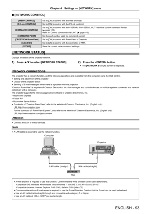 Page 93ENGLISH - 93
Chapter 4 Settings  —   [NETWORK] menu
r
r [NETWORK CONTROL]
[WEB CONTROL]
Set to [ON] to control with the Web browser.
[PJLink CONTROL] Set to [ON] to control with the PJLink protocol.
[COMMAND CONTROL] Set to [ON] to control with the / terminal control command format 
(
x
 

page   123).
Refer to “Control commands via LAN” ( x
 

page   119).
[COMMAND PORT] Set the port number used for command control.
[CRESTRON RoomView] Set to [ON] to control with RoomView of Crestron.
[AMX D.D.] Set to...