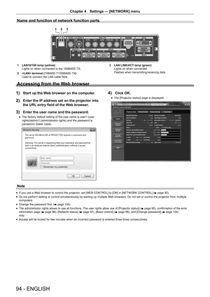 Page 9494 - ENGLISH
Chapter 4 Settings  —   [NETWORK] menu
Name and function of network function parts
1 2 3
1 LAN10/100 lamp (yellow)
Lights on when connected to the 100BASE-TX.
2
 
 terminal (
 10BASE-T/100BASE-TX)
Used to connect the LAN cable here. 3
 LAN LINK/ACT lamp (green)
Lights on when connected.
Flashes when transmitting/receiving data.
Accessing from the Web browser
1) Start up the Web browser on the computer.
2) Enter the IP address set on the projector into 
the URL entry field of the Web...