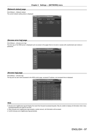 Page 97ENGLISH - 97
Chapter 4 Settings  —   [NETWORK] menu
[Network status] page
Click [Status]
 → [Network status].
The current network setting status is displayed.
[Access error log] page
Click [Status]  → [Access error log].
The error log on the WEB server is displayed such as access to the pages that do not exist or access with unauthorized user names or 
passwords.
[Access log] page
Click [Status]  → [Access log].
The log such as user name accessed to the WEB control page, accessed IP  address, and...