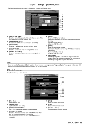 Page 99ENGLISH - 99
Chapter 4 Settings  —   [NETWORK] menu
rfThe following setting change screen is displayed by pressing the [Change] button.
(1)
(2)
(3)
(4)
(5)
(6)
(7)
(8)
1 [PROJECT
OR NAME]
Enter the name of the projector. Also enter the host name if it is 
required when using a DHCP server, etc.
2
 
[DHCP
  ON]/[DHCP OFF]
To enable the DHCP client function, set to [DHCP ON].
3
 
[IP
  ADDRESS]
Enter the IP address when not using a DHCP server.
4
 
[SUBNET MASK]
Enter the subnet mask when not using a DHCP...