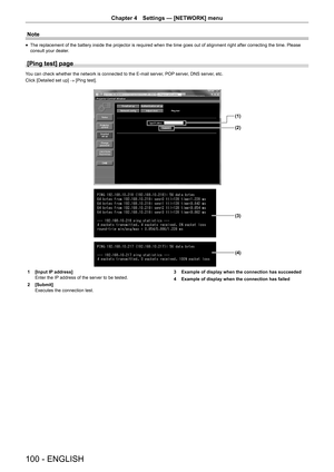 Page 100100 - ENGLISH
Chapter 4 Settings  —   [NETWORK] menu
Note
rfThe replacement of the battery inside the projector is required when the time goes out of alignment right after correcting the time. Please 
consult your dealer
.
[Ping test] page
You can check whether the network is connected to the E-mail server, POP server, DNS server, etc.
Click [Detailed set up]  → [Ping test].
(1)
(2)
(3)
(4)
1 [Input IP  address]
Enter the IP address of the server to be tested.
2
 
[Submit]
Executes the connection test....