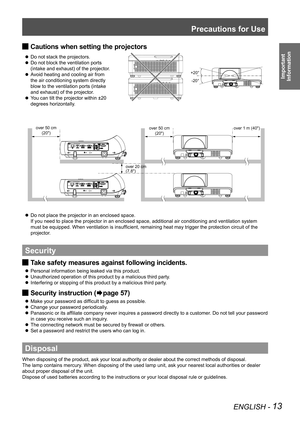 Page 13Precautions for Use
ENGLISH - 13
Important  
Information
Cautions when setting the projectors 
J
Do not stack the projectors.
 
z
Do not block the ventilation ports   
 
z
(intake and exhaust) of the projector.
Avoid heating and cooling air from   
 
z
the air conditioning system directly   
blow to the ventilation ports (intake   
and exhaust) of the projector.
You can tilt the projector within ±20   
 
z
degrees horizontally.
Do not place the projector in an enclosed space.  
 
z
If you need to place...