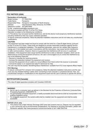 Page 3Read this first!
ENGLISH - 3
Important  
Information
FCC NOTICE (USA)
Declaration of Conformity
Model Number:   PT-TW231RU
Trade Name:   Panasonic
Responsible Party:   Panasonic Corporation of North America
Address:  One Panasonic Way, Secaucus, NJ 07094
Telephone number:   (877)803-8492
E-mail:   projectorsupport@us.panasonic.com
This device complies with Part 15 of the FCC Rules.
Operation is subject to the following two conditions:
(1) This device may not cause harmful interference, and (2) this...