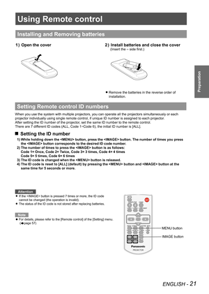 Page 21Using Remote control
ENGLISH - 21
Preparation
Using Remote control
Installing and Removing batteries
Open the cover
1  )  Install batteries and close the cover
2  ) 
(Insert the – side first.)
Remove the batteries in the reverse order of  
z
installation. 
Setting Remote control  ID numbers
When you use the system with multiple projectors, you can operate all th\
e projectors simultaneously or each 
projector individually using single remote control, if unique ID number is assigned to each projector ....