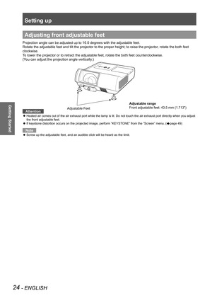 Page 24Setting up
24 - ENGLISH
Getting Started
Adjusting front adjustable feet
Projection angle can be adjusted up to 10.0 degrees with the adjustable \
feet. 
Rotate the adjustable feet and tilt the projector to the proper height; \
to raise the projector, rotate the both feet 
clockwise.
To lower the projector or to retract the adjustable feet, rotate the both\
 feet counterclockwise.
(You can adjust the projection angle vertically.)
Attention
Heated air comes out of the air exhaust port while the lamp is...