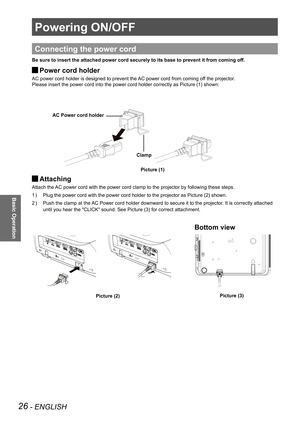 Page 2626 - ENGLISH
Basic Operation
Powering ON/OFF
Connecting the power cord
Be sure to insert the attached power cord securely to its base to preven\
t it from coming off.
Power cord holder 
J
AC power cord holder is designed to prevent the AC power cord from coming off the projector.
Please insert the power cord into the power cord holder correctly as Pic\
ture (1) shown:
Attaching  
J
Attach the AC power cord with the power cord clamp to the projector by following th\
ese steps. 
Plug the power cord with...