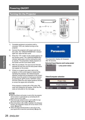 Page 28Powering ON/OFF
28 - ENGLISH
Basic Operation
Complete peripheral connections (with a 
1  ) 
computer, VCR, etc.) before turning on the 
projector.
Connect the projector’s AC power cord into an 
2  ) 
AC outlet. The  indicator 
lights red. Open the lens cover.
Press the <
3  ) 
> button on the control panel or on 
the remote control. The  
indicator lights green and the cooling fans start 
to operate. The preparation display appears on 
the screen and the count down starts.
After the countdown, the input...
