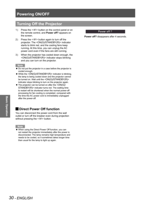 Page 30Powering ON/OFF
30 - ENGLISH
Basic Operation
Press the <
1  ) > button on the control panel or on 
the remote control, and  Power off? appears on 
the screen.
Press the <
2  ) 
> button again to turn off the 
projector. The  indicator 
starts to blink red, and the cooling fans keep 
running. At this time, you can unplug the AC 
power cord even if the fans are still running.
When the projector has cooled down enough, the 
3  ) 
 indicator stops blinking 
and you can turn on the projecto
r.
Note
Do not put...