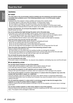 Page 4Read this first!
4 - ENGLISH
Important  
InformationWARNING:
POWER
 
„
The wall outlet or the circuit breaker shall be installed near the equip\
ment and shall be easily 
accessible when problems occur. If the following problems occur, cut off the power supply 
immediately.
Continued use of the projector in these conditions will result in fire or electric shock.
If foreign objects or water get inside the projector, cut off the power supply.
 
z
If the projector is dropped or the cabinet is broken,...