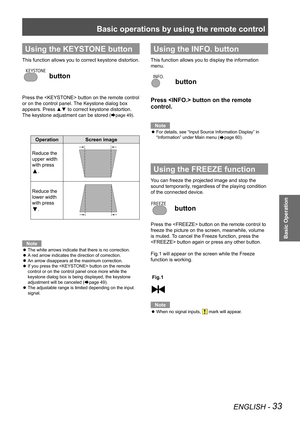 Page 33Basic operations by using the remote control
ENGLISH - 33
Basic Operation
Using the KEYSTONE button
This function allows you to correct keystone distortion.
 button
Press the  button on the remote control 
or on the control panel. The Keystone dialog box 
appears. Press ▲▼ to correct keystone distortion. 
The keystone adjustment can be stored 
(Æpage 49).
OperationScreen image
Reduce the 
upper width 
with press 
▲.
Reduce the 
lower width 
with press 
▼.
Note
The white arrows indicate that there is no...