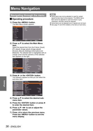 Page 3636 - ENGLISH
Settings
Menu Navigation
Navigating through the menu
Operating procedure 
J
Press the  button.
1  ) 
The Main Menu screen appears.
Press ▲▼ to select the Main Menu 
2  ) 
item.
Select the desired item from the 9 items: [Input], 
[PC adjust], [Image select], [Image adjust], 
[Screen], [Sound], [Setting], [Information] and 
[Network]. The selected item is highlighted with an 
orange cursor and the submenu of the selected 
item appears on the right.
Press ► or the  button.
3  ) 
The submenu...