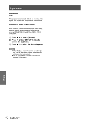 Page 40Input menu
40 - ENGLISH
Settings
Component
Auto
The projector automatically detects an incoming video 
signal, and adjusts itself to optimize its performance.
COMPONENT VIDEO SIGNAL FORMAT
If the projector cannot reproduce proper video image, 
select a specific component video signal format 
among [480i], [576i], [480p], [576p], [720p], [1035i] 
and [1080i].
Press ▲▼ to select [System].
1  ) 
Press ► or the  button to 
2  ) 
access the submenu.
Press ▲▼ to select the desired system.
3  ) 
Note
When the...