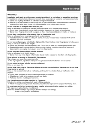 Page 5Read this first!
ENGLISH - 5
Important  
Information
WARNING:
Installation work (such as ceiling mount bracket) should only be carried out by a qualified technician.
If installation is not carried out and secured correctly it can cause in\
jury or accidents, such as electric shocks.
Do not use anything other than an authorized ceiling mount bracket.
 
z
Be sure to use the provided accessory wire with an eye bolt as an extra \
safety measure to prevent the 
 
z
projector from falling down. (Install in a...