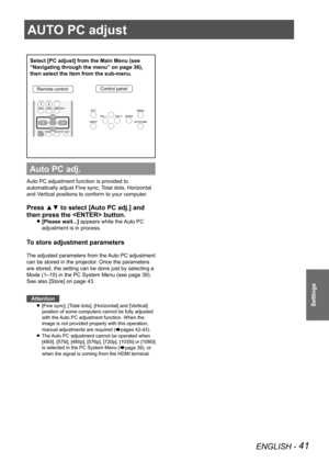 Page 41AUTO PC adjust
ENGLISH - 41
Settings
AUTO PC adjust
Select [PC adjust] from the Main Menu (see 
“Navigating through the menu” on page 36), 
then select the item from the sub-menu.
Remote controlControl panel
Auto PC adj.
Auto PC adjustment function is provided to 
automatically adjust Fine sync, Total dots, Horizontal 
and Vertical positions to conform to your computer.
Press ▲▼ to select [Auto PC adj.] and 
then press the  button. 
[Please wait...] 
z appears while the Auto PC 
adjustment is in...