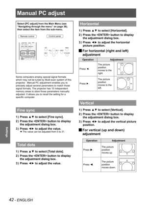 Page 42Manual PC adjust
42 - ENGLISH
Settings
Manual PC adjust
Select [PC adjust] from the Main Menu (see 
“Navigating through the menu” on page 36), 
then select the item from the sub-menu.
Remote controlControl panel
Some computers employ special signal formats 
which may not be tuned by Multi-scan system of this 
projector.  Manual PC adjustment enables you to 
precisely adjust several parameters to match those 
signal formats. The projector has 10 independent 
memory areas to store those parameters manually...