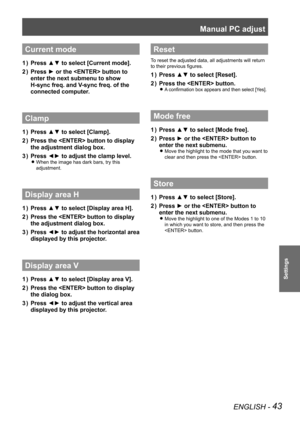 Page 43Manual PC adjust
ENGLISH - 43
Settings
Current mode
Press ▲▼ to select [Current mode].
1  ) 
Press ► or the  button  to 
2  ) 
enter the next submenu to show
 
H-sync freq. and V-sync freq. of the 
connected computer.
Clamp
Press ▲▼ to select [Clamp].
1  ) 
Press the  button  to display 
2  ) 
the adjustment dialog box .
Press ◄► to adjust the clamp level.
3  ) 
When the image has dark bars, try this  
z
adjustment.
Display area H
Press ▲▼ to select [Display area H].
1  ) 
Press the  button  to display...