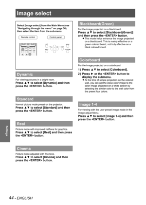 Page 4444 - ENGLISH
Settings
Image select 
Select [Image select] from the Main Menu (see 
“Navigating through the menu” on page 36), 
then select the item from the sub-menu.
Dynamic
For viewing pictures in a bright room.
Press ▲▼ to select [Dynamic] and then 
press the  button.
Standard
Normal picture mode preset on the projector.
Press ▲▼ to select [Standard] and then 
press the  button.
Real
Picture mode with improved halftone for graphics. 
Press ▲▼ to select [Real] and then press 
the  button.
Cinema...