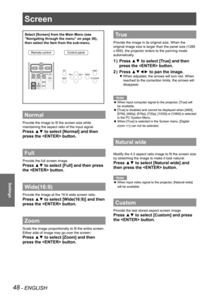 Page 48Screen 
48 - ENGLISH
Settings
Screen 
Select [Screen] from the Main Menu (see 
“Navigating through the menu” on page 36), 
then select the item from the sub-menu.
Remote controlControl panel
Normal
Provide the image to fit the screen size while 
maintaining the aspect ratio of the input signal.
Press ▲▼ to select [Normal] and then 
press the  button.
Full 
Provide the full screen image.
Press ▲▼ to select [Full] and then press 
the  button.
Wide(16:9)
Provide the image at the 16:9 wide screen ratio....