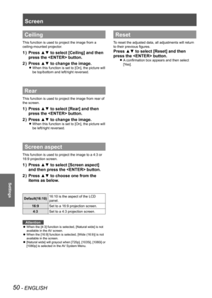 Page 5050 - ENGLISH
Settings
Ceiling
This function is used to project the image from a 
ceiling-mounted projector.
Press ▲▼ to select [Ceiling] and then 
1  ) 
press the  button.
Press ▲▼ to change the image.
2  ) 
When this function is set to [On], the picture will  
z
be top/bottom and left/right reversed.
Rear
This function is used to project the image from rear of 
the screen.
Press ▲▼ to select [Rear] and then 
1  ) 
press the  button.
Press ▲▼ to change the image.
2  ) 
When this function is set to [On],...