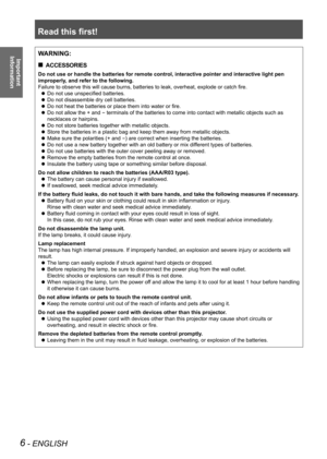 Page 6Read this first!
6 - ENGLISH
Important  
InformationWARNING:
ACCESSORIES
 
„
Do not use or handle the batteries for remote control, interactive point\
er and interactive light pen 
improperly, and refer to the following.
Failure to observe this will cause burns, batteries to leak, overheat, explode or catch fire.
Do not use unspecified batteries.
 
z
Do not disassemble dry cell batteries.
 
z
Do not heat the batteries or place them into water or fire.
 
z
Do not allow the + and 
 
z
- terminals of...